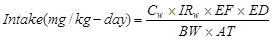 Formula to calculate intake of metals due to ingestion of bead-impacted groundwater. The equation calculates the intake in units of mg subscript metal over kg day as equal to the product of C subscript W times IR subscript W (exposure concentration in water) times EF (exposure frequency) times ED (exposure duration) divided by the product of BW (body weight) times AT (averaging time (days) for carcinogens or non-carcinogens). 