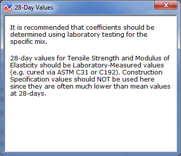 Figure 23. Screen Capture. Information provided by clicking the help icon under PCC Properties window. The Help window is titled 28-Day Values. The text reads as follows: It is recommended that coefficients should be determined using laboratory testing for the specific mix. 28-day values for Tensile Strength and Modulus of Elasticity should be Laboratory-Measured values (e.g. cured via ASTM C31 or C192). Construction Specification values should NOT be used here since they are often much lower than mean values at 28-days.