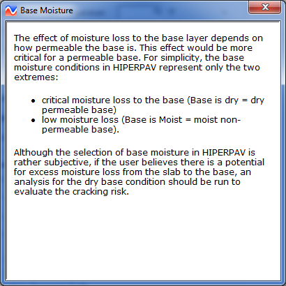 Figure 27. Screen Capture. First of three help windows. The Help window is titled Base Moisture. The text reads as follows: The effect of moisture loss to the base layer depends on how permeable the base is. This effect would be more critical for a permeable base. For simplicity, the base moisture conditions in HIPERPAV represent only the two extremes: First bullet: critical moisture loss to the base (Base is dry equals dry permeable base). Second bullet: low moisture loss (Base is Moist equals moist non-permeable base). Although the selection of base moisture in HIPERPAV is rather subjective, if the user believes there is a potential for excess moisture loss from the slab to the base, an analysis for the dry base condition should be run to evaluate the cracking risk. 