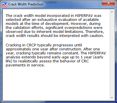 Figure 67. Screen Capture. Help icon under CRCP analysis window. Information about Crack Width Prediction is shown. Information is presented in two paragraphs. The first paragraph states the following: The crack width model incorporated in HIPERPAV was selected after an exhaustive evaluation of available models at the time of development. However, during the validation efforts, significant overpredictions were observed due to inherent model limitations. Therefore, crack width results should be interpreted with caution. The second paragraph states the following: Cracking in CRCP typically progresses until approximately one year after construction. After one year, cracking typically remains constant. The HIPERPAV analysis extends beyond early-age up to 1 year (early life) to realistically assess the behavior of CRC pavements in service.