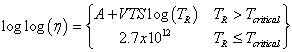 Equation 56. Calculation of viscosity. The logarithmic base 10 of logarithmic base 10 of parenthesis eta end parenthesis equals parenthesis A plus the product of VTS times the logarithmic base 10 of parenthesis T subscript R end parenthesis for T subscript R greater than T subscript critical. The logarithmic base 10 of logarithmic base 10 of parenthesis eta end parenthesis equals 2.7 times 10 superscript 12 for T subscript R less than or equal to T subscript critical.