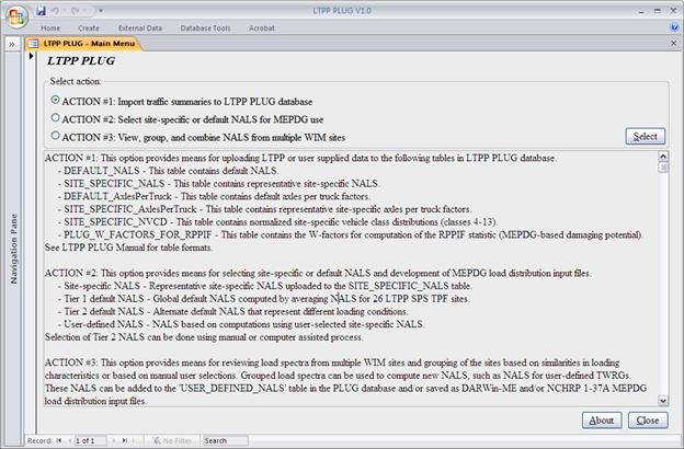 This screen capture is the main menu form of the Long-Term Pavement Performance (LTPP) Pavement Loading User Guide (PLUG) database. The form contains two frames. The top frame, entitled “Select action,” contains three radio buttons with the following labels. •	ACTION #1: Import traffic summaries to LTPP PLUG database.
•	ACTION #2: Select site-specific or default NALS for MEPDG use.
•	ACTION #3: View, group, and combine NALS from multiple WIM sites.
The radio button that corresponds to Action #1 is selected by default.
The bottom frame contains the following descriptive text for the three actions listed in the top frame:
“ACTION #1: This option provides means for uploading LTPP or user supplied data to the following tables in LTPP PLUG database.
-	DEFAULT_NALS—This table contains default NALS.
-	SITE_SPECIFIC_NALS—This table contains representative site-specific NALS.
-	DEFAULT_AxlesPerTruck—This table contains default axles per truck factors.
-	SITE_SPECIFIC_AxlesPerTruck—This table contains representative site-specific axles per truck factors.
-	SITE_SPECIFIC_NVCD—This table contains normalized site-specific vehicle class distributions (classes 4–13).
-	PLUG_W_FACTORS_FOR_RPPIF—This table contains the W-factors for computation of the RPPIF statistic (MEPDG-based damaging potential).
See LTPP PLUG Manual for table formats.
ACTION #2: This option provides means for selecting site-specific or default NALS and development of MEPDG load distribution input files.
-	Site-specific NALS—Representative site-specific NALS uploaded to the SITE_SPECIFIC_NALS table.
-	Tier 1 default NALS—Global default NALS computed by averaging NALS for 26 LTPP SPS TPF sites.
-	Tier 2 default NALS—Alternate default NALS that represent different loading conditions.
-	User-defined NALS—NALS based on computations using user-selected site-specific NALS.
-	Selection of Tier 2 NALS can be done using manual or computer assisted process.
ACTION #3: This option provides means for reviewing load spectra from multiple WIM sites and grouping of the sites based on similarities in loading characteristics or based on manual user selections. Grouped load spectra can be used to compute new NALS, such as NALS for user-defined TWRGs. These NALS can be added to the ‘SER_DEFINED_NALS’ table in the PLUG database and/or saved as DARWin-ME and/or NCHRP 1-37A MEPDG load distribution input files.”
At the bottom right of the main menu form are two command buttons—“About” and “Close.”