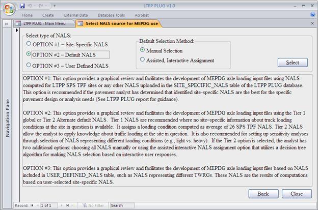 The screen capture is the normalized axle load spectra (NALS) source selection form of the Long-Term Pavement Performance (LTPP) Pavement Loading User Guide (PLUG) database. This form contains two main frames. The top frame, entitled “Select type of NALS,” has three radio buttons with the following labels. •	OPTION #1: Site-Specific NALS.
•	OPTION #2: Default NALS.
•	OPTION #3: User-Defined NALS.
There is also a command button labeled “Select” at the bottom right corner of this frame. 
When Option #2 is highlighted, a sub-frame to the right of the three radio buttons displays within the top frame. This sub-frame, entitled “Default Selection Method,” has two radio buttons with the following labels.
•	Manual Selection.
•	Assisted, Interactive Assignment.
The bottom frame contains the following descriptive text for the three actions listed in the top frame:
“Option #1: This option provides a graphical review and facilitates the development of MEPDG axle loading input files using NALS computed for LTPP SPS TPF sites or any other NALS uploaded in the SITE_SPECIFIC_NALS table of the LTPP PLUG database. This option is recommended if the pavement analyst has determined that identified site-specific NALS are the best for the specific pavement design or analysis needs (see the LTPP PLUG report for guidance).
Option #2: This option provides a graphical review and facilitates the development of MEPDG axle loading input files using the Tier 1 global or Tier 2 adefault NALS based on LTPP data or any other default NALS uploaded by the user to the DEFAULT_NALS table. Tier 1 NALS are recommended where no site-specific information is available regarding truck loading conditions at the site in question. It assigns a loading condition computed as the average of the 26 SPS TPF NALS. Tier 2 NALS allow the analyst to apply knowledge about traffic loading at the site in question. Tier 2 NALS also are recommended for setting up sensitivity analyses through the selection of NALS representing different loading conditions (e.g., light vs. heavy). If the Tier 2 option is selected, the analyst has two additional options: choosing all NALS manually or using the assisted interactive NALS assignment option that utilizes a decision tree algorithm for making NALS selections based on user responses.
Option #3: This option provides a graphical review and facilitates the development of MEPDG axle loading input files based on NALS included in the USER_DEFINED_NALS table, such as NALS representing different TWRGs. These NALS are the results of computations based on user-selected site-specific NALS.”
At the bottom right of the main menu form are two command buttons—“Back” and “Close.”