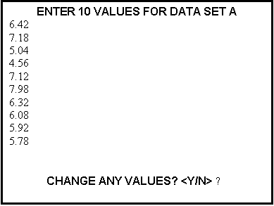 Text Box: ENTER 10 VALUES FOR DATA SET A
6.42
7.18
5.04
4.56
7.12
7.98
6.32
6.08
5.92
5.78


CHANGE ANY VALUES? <Y/N> ▬ 
