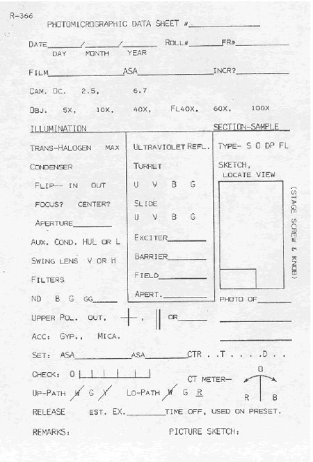 Picture of a form used by V T R C in their photomicroscopy notebook. It is titled, "Photomicrographic Data Sheet," with spaces to fill in the appropriate information about the specimen or section being photographed, the camera and microscope settings, and the lighting conditions for the photograph.  The form is included here to show an example of the information about photos taken through the petrographic microscope that may be helpful to record. Information to be completed include: photomicrographic data sheet number, date, film roll number, frame number, film type and speed, as well as other information as desired concerning the camera and microscope settings.  A space is provided to draw a sketch of the view of object or feature photographed.  At the bottom there are several places to complete information about the photo settings if needed 