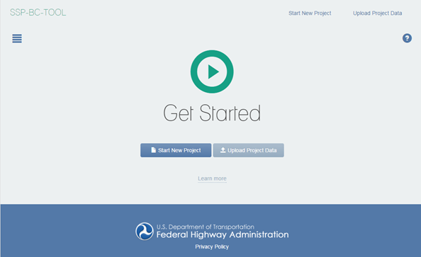 Figure 1 This screenshot shows the Home screen of the SSP-BC Subtool. In the upper-left corner, the words SSP-BC Subtool appear. Under that, a box of horizontal bars appears, indicating that the user will click on that icon to reveal the sidebar. In the upper-right corner, the words Start New Project and Upload Project Data appear. Below the word Data, a question mark inside a blue circle appears. A triangle pointing to the right is surrounded by a circle. Under that icon, the words Get Started appear. Below that, a button with the words Start New Project appears, and to the right of that button, another button with the words Upload Project Data appears. Beneath those buttons, a Learn More link appears. The U.S. Department of Transportation logo appears in a dark blue banner at the bottom of the screen, next to the words U.S. Department of Transportation and Federal Highway Administration.