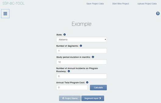 Figure 8 This screenshot shows the Project Details screen. In the upper-left corner, SSP-BC Subtool appears. Under that, a box of horizontal bars appears, indicating that the user will click on that icon to reveal the sidebar. In the upper-right corner, the words Save Project Data, Start New Project, and Upload Project Data appear. Below the word Data, a question mark inside a blue circle appears. In the top-center of the screen, the word Example appears. Beneath that, the word State appears, with a drop-down box under State. A circle with a lowercase i appears next to the words. In the drop-down box, Alabama appears. Beneath that, Number of Segments appears. A circle with a lowercase i appears next to the words. The number 1 appears in the drop-down box beneath the words. Beneath that, Study period duration in months appears. A circle with a lowercase i appears next to the words. The number 12 appears in the drop-down box beneath the words. Beneath that, Number of Annual Incidents on Program Roadway appears. A circle with a lowercase i appears next to the words. The number 0 appears in the drop-down box beneath the words. Beneath that, Annual Total Program Cost appears. A circle with a lowercase i appears next to the words. The number 0 appears in the drop-down box beneath the words. To the right of the Annual Total Program Cost text field, a Calculate button appears. Beneath the Annual Total Program Cost text field, a Project Name button appears and a Segment Input button appears.