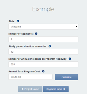 Figure 9 This is a screenshot of data entered into the Project Details screen. The word Example appears in the center of the screen.  Beneath that, the word State appears, with a drop-down box under State. A circle with a lowercase i appears next to the words. In the drop-down box, Alabama appears. Beneath that, Number of Segments appears. A circle with a lowercase i appears next to the words. The number 1 appears in the drop-down box beneath the words. Beneath that, Study period duration in months appears. A circle with a lowercase i appears next to the words. The number 12 appears in the drop-down box beneath the words. Beneath that, Number of Annual Incidents on Program Roadway appears. A circle with a lowercase i appears next to the words. The number 525 appears in the drop-down box beneath the words. Beneath that, Annual Total Program Cost appears. A circle with a lowercase i appears next to the words. The number 56518.68 appears in the drop-down box beneath the words. To the right of the Annual Total Program Cost text field, a Calculate button appears. Beneath the Annual Total Program Cost text field, a Project Name button appears and a Segment Input button appears.