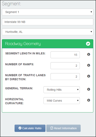 Figure 13 This is a screenshot of the Segment screen. Below the word Segment is a drop-down box with Segment 1 shown in it. Beneath that drop-down box is a text field with Interstate 99 NB displayed. Beneath that is a drop-down box with Huntsville, AL displayed. Beneath that is a highlighted box called Roadway Geometry. A green checkmark inside a white circle appears to the right of Roadway Geometry. Beneath that, Segment Length in Miles appears, with the number 15 displayed in a text entry box to the right. A lowercase white i appears in a black circle to the right of the text field box. Beneath that, Number of Ramps appears, with the number 2 displayed in a text entry box to the right. A lowercase white i appears in a black circle to the right of the text field box. Beneath that, Number of Traffic Lanes By Direction appears, with the number 2 displayed in a text entry box to the right. A lowercase white i appears in a black circle to the right of the text field box.  Beneath that, General Terrain appears, with Rolling Hills displayed in a drop-down to the right of the text field box. Beneath that, Horizontal Curvature appears, with Mild Curves displayed in a drop-down box to the right. A lowercase white i appears in a black circle to the right of the text field box. A Calculate Ratio button and a Reset Information button appear at the bottom of the screen.