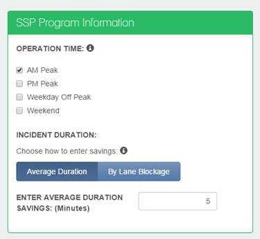 Figure 14 The Central Panel includes the title SSP Program Information. Beneath the title, Operation Time appears. A lowercase white i appears in a black circle to the right of Operation Time. Beneath Operation Time four checkboxes appear, each with the following text: AM Peak (which is checked), PM Peak, Weekday Off Peak, Weekend. Beneath the four checkboxes, Incident Duration appears. Choose how to enter savings appears beneath that, and a lowercase white i appears in a black circle to the right. An Average Duration button and a By Lane Blockage buttons appear beneath Choose how to enter savings. Beneath the buttons, Enter Average Duration Savings (Minutes) and the number 5 appears in a text entry box. 