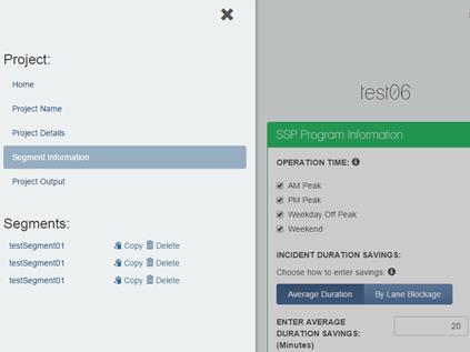 Figure 16 The Segment cloning sidebar is displayed. A black X displays in the upper-right corner of the sidebar. The title, Project, displays on the left side of the sidebar. Beneath Project, Home, Project Name, Project Details, Segment Information, (which is highlighted), and Project Output appear in a list. The word Segments displays beneath the list. Beneath Segments, testSegment01 testSegment01, and testSegment01 appear in a list. To the right of that list, Copy and Delete display next to each entry. An icon of a computer disk with an arrow and an icon of a trash can appear next to each instance of Copy and Delete, respectively. The SSP Program Information screen appears to the right of the Segment cloning screen. The SSP Program information screen is grayed out. Beneath the SSP Program Information title, Operation Time appears. A lowercase white i appears in a black circle to the right of Operation Time. Beneath Operation Time four checkboxes appear, each with the following text: AM Peak (which is checked), PM Peak (which is checked), Weekday Off Peak (which is checked), Weekend (which is checked). Beneath the four checkboxes, Incident Duration Savings appears. Choose how to enter savings appears beneath that, and a lowercase white i appears in a black circle to the right. An Average Duration button and a By Lane Blockage buttons appear beneath Choose how to enter savings. Beneath the buttons, Enter Average Duration Savings (Minutes) and the number 20 appears in a text entry box.