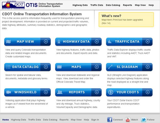 This screenshot is the home page of the Colorado Department of Transportation’s (CDOT) Online Transportation Information System (OTIS). Across the top left half of the page is the page title and the following descriptive text: “This is the access point to information frequently used for transportation planning and project development. Information is provided on current and projected traffic volumes, state highway attributes, summary roadway statistics, demographics and geographic data.” To the right of this is a box entitled “What’s new?” that indicates MapView’s Print tool has been upgraded. Below this are three rows each containing three links to parts of OTIS and an explanation of what the user can do by accessing those elements. 
From left to right across the top row are Map View (described as “View and query Colorado transportation data and related images and documents. Create customized maps.”), Highway Data (described as “View highway features, traffic data, photos and documents. Export reports and data.”), and Traffic Data (described as “Traffic Data Explorer displays traffic counts and statistics, including AADT, Truck AADT and VMT.”). 
From left to right across the second row are Data Catalog (described as “Search for spatial and tabular data, documents, metadata and glossary terms.”), Maps (described as “View and download statewide and regional maps. View, download and order the Official Colorado Travel Map.”), and SL Diagram (described as “SLD (Straight Line Diagram) application displays selected highway features along the road displayed as a straight line and map.”). 
From left to right across the third row are Windshield (described as “Videolog application that plays highway images as if viewed from the windshield of a vehicle.”), Reports (described as “View and download annual highway, county and city mileage, Truck statistics, Volume/Capacity and Demographic data.”), and Your CDOT $ (described as “Your CDOT Dollar tracks CDOT performance and transportation expenditures.”). Links to other sections of the OTIS web page run across the top and the bottom of the screenshot.