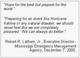 Text Box: "Hope for the best but prepare for the worst." 
"Preparing for an event like Hurricane Katrina or any natural disaster, we should never feel like we are completely prepared.  We can always do better." 
Robert R. Latham, Jr., Executive Director - Mississippi Emergency Management Agency, December 7, 2005.

