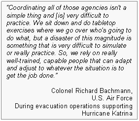 Text Box: "Coordinating all of those agencies isn't a simple thing and [is] very difficult to practice. We sit down and do tabletop exercises where we go over who's going to do what, but a disaster of this magnitude is something that is very difficult to simulate or really practice. So, we rely on really well-trained, capable people that can adapt and adjust to whatever the situation is to get the job done." Colonel Richard Bachmann, U.S. Air Force. During evacuation operations supporting Hurricane Katrina